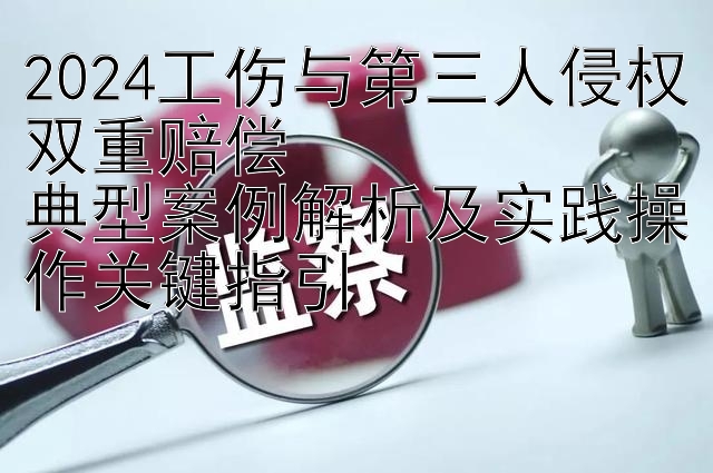 快三回血上岸教程回血上岸骗局  2024工伤与第三人侵权双重赔偿  典型案例解析及实践操作关键指引